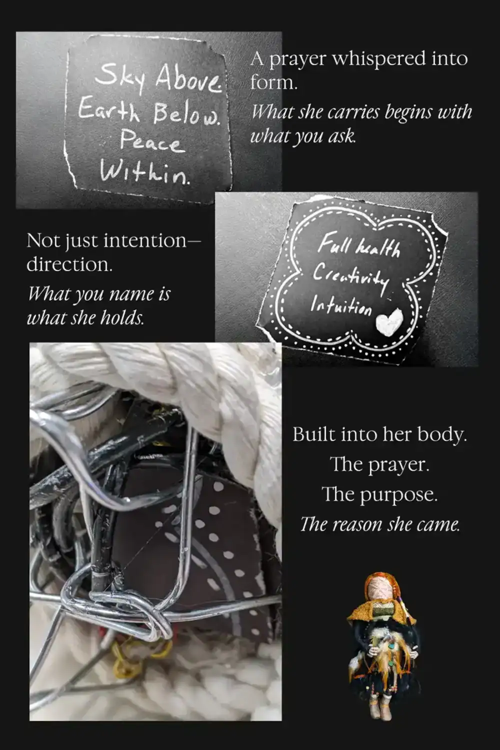 Shows a prayer, an intention, and then shows that they are wrapped inside the custom spirit doll's body. "Sky above. Earth below. Peace within." and "Full Health, Creativity, Intuition."