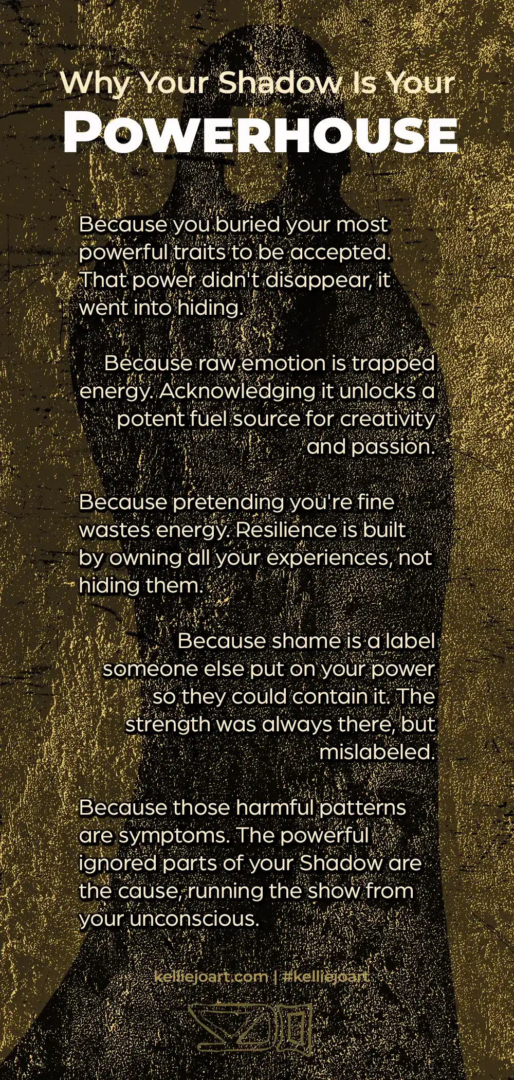 Words written on a shadow archetype rubbing on a stone wall, gilded gold.
Why Your Shadow Is Your Powerhouse
Because you buried your most
powerful traits to be accepted. That power didn't disappear, it went into hiding.
Because raw emotion is trapped energy. Acknowledging it unlocks a potent fuel source for creativity and passion.
Because pretending you're fine wastes energy. Resilience is built by owning all your experiences, not hiding them.
Because shame is a label
someone else put on your power so they could contain it. The strength was always there, but mislabeled.
Because those harmful patterns are symptoms. The powerful
ignored parts of your Shadow are the cause, running the show from your unconscious.
